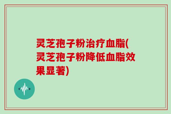 灵芝孢子粉治疗血脂(灵芝孢子粉降低血脂效果显著)