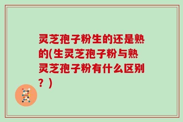 灵芝孢子粉生的还是熟的(生灵芝孢子粉与熟灵芝孢子粉有什么区别？)