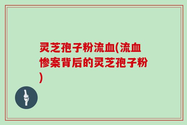 灵芝孢子粉流血(流血惨案背后的灵芝孢子粉)