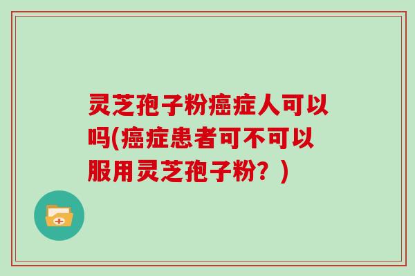 灵芝孢子粉癌症人可以吗(癌症患者可不可以服用灵芝孢子粉？)