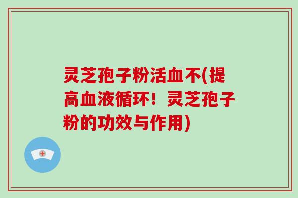 灵芝孢子粉活血不(提高血液循环！灵芝孢子粉的功效与作用)