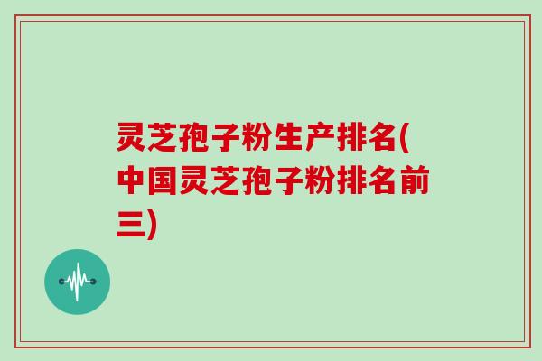 灵芝孢子粉生产排名(中国灵芝孢子粉排名前三)