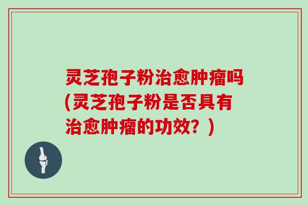 灵芝孢子粉治愈肿瘤吗(灵芝孢子粉是否具有治愈肿瘤的功效？)