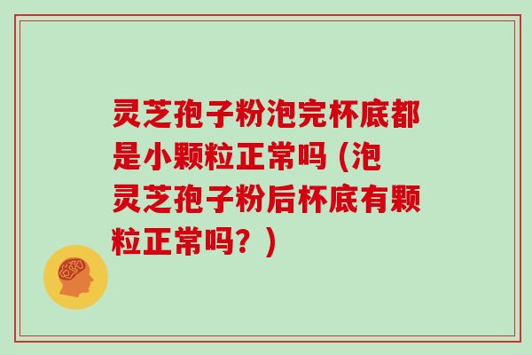灵芝孢子粉泡完杯底都是小颗粒正常吗 (泡灵芝孢子粉后杯底有颗粒正常吗？)