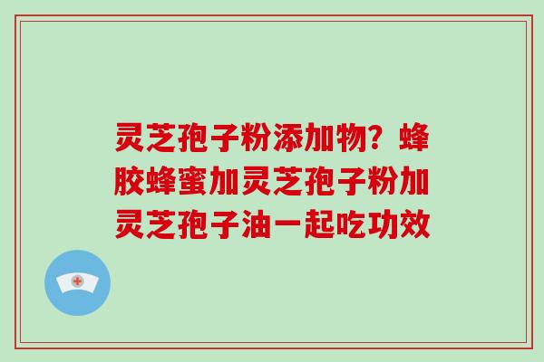 灵芝孢子粉添加物？蜂胶蜂蜜加灵芝孢子粉加灵芝孢子油一起吃功效