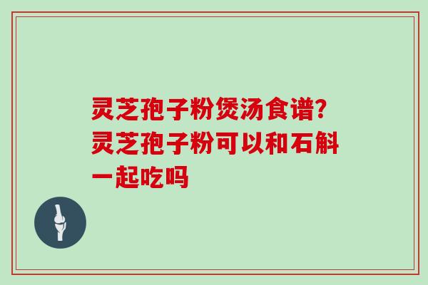 灵芝孢子粉煲汤食谱？灵芝孢子粉可以和石斛一起吃吗