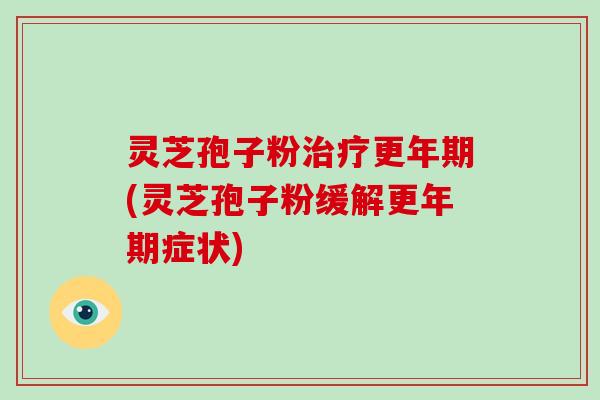 灵芝孢子粉治疗更年期(灵芝孢子粉缓解更年期症状)
