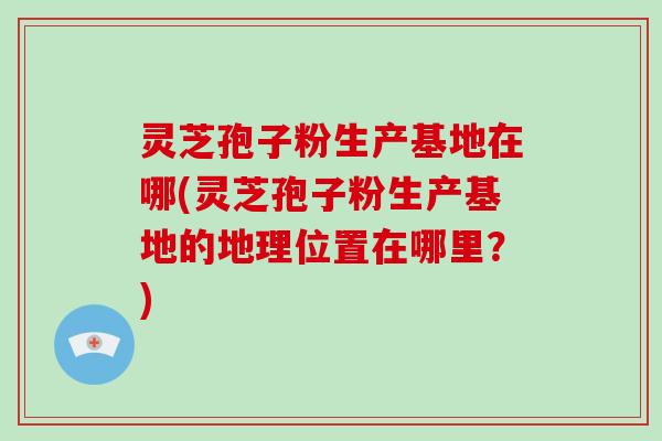 灵芝孢子粉生产基地在哪(灵芝孢子粉生产基地的地理位置在哪里？)-第1张图片-灵芝大师