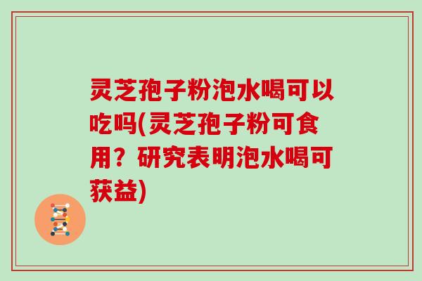 灵芝孢子粉泡水喝可以吃吗(灵芝孢子粉可食用？研究表明泡水喝可获益)