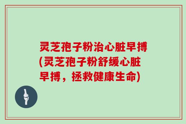 灵芝孢子粉治心脏早搏(灵芝孢子粉舒缓心脏早搏，拯救健康生命)