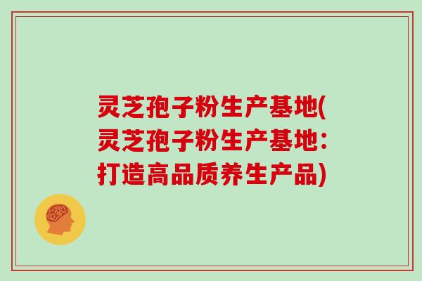 灵芝孢子粉生产基地(灵芝孢子粉生产基地：打造高品质养生产品)