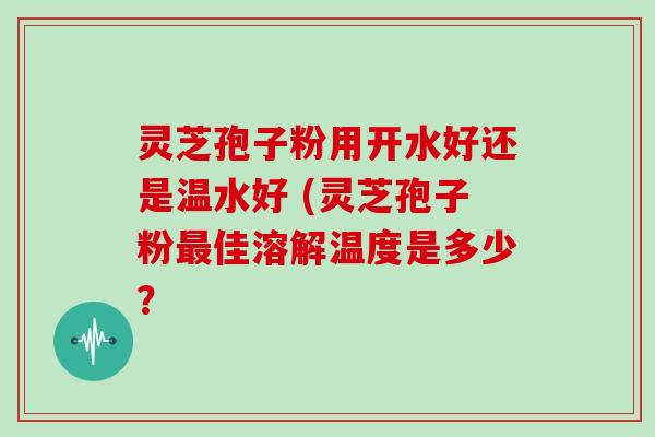 灵芝孢子粉用开水好还是温水好 (灵芝孢子粉最佳溶解温度是多少？