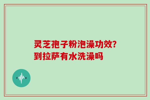 灵芝孢子粉泡澡功效?到拉萨有水洗澡吗-第1张图片-灵芝大师 灵芝孢子粉泡澡功效?到拉萨有水洗澡吗-第1张图片-灵芝大师