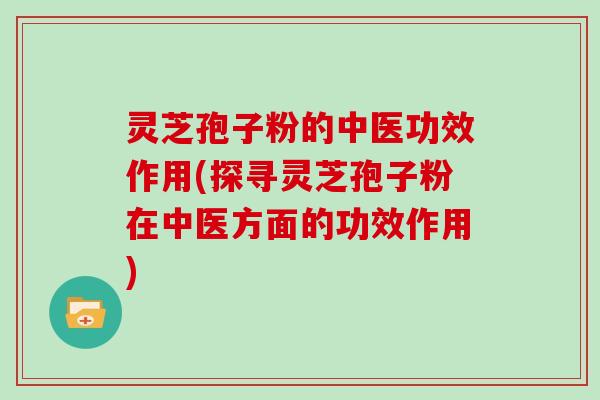 灵芝孢子粉的中医功效作用(探寻灵芝孢子粉在中医方面的功效作用)