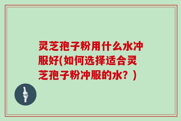 灵芝孢子粉用什么水冲服好(如何选择适合灵芝孢子粉冲服的水？)