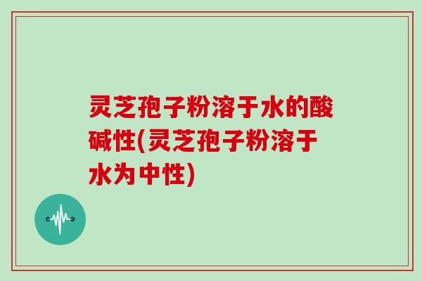 灵芝孢子粉溶于水的酸碱性(灵芝孢子粉溶于水为中性)