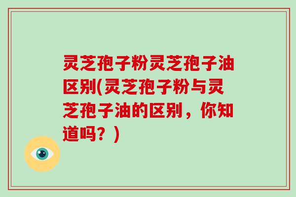 灵芝孢子粉灵芝孢子油区别(灵芝孢子粉与灵芝孢子油的区别，你知道吗？)