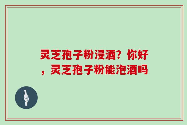灵芝孢子粉浸酒？你好，灵芝孢子粉能泡酒吗