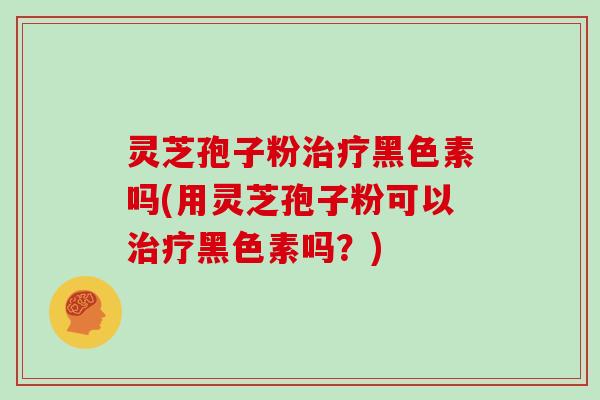 灵芝孢子粉治疗黑色素吗(用灵芝孢子粉可以治疗黑色素吗？)