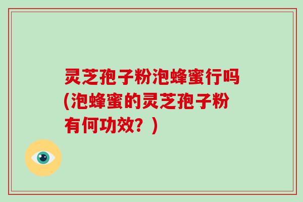 灵芝孢子粉泡蜂蜜行吗(泡蜂蜜的灵芝孢子粉有何功效？)