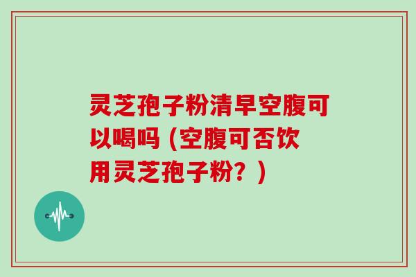 灵芝孢子粉清早空腹可以喝吗 (空腹可否饮用灵芝孢子粉？)
