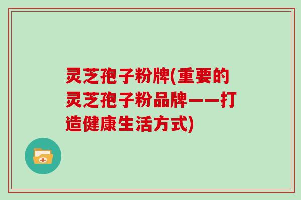 灵芝孢子粉牌(重要的灵芝孢子粉品牌——打造健康生活方式)
