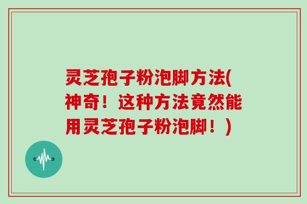 灵芝孢子粉泡脚方法(神奇！这种方法竟然能用灵芝孢子粉泡脚！)