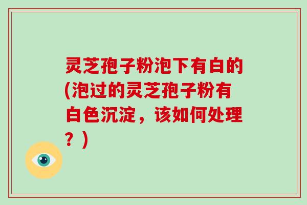 灵芝孢子粉泡下有白的(泡过的灵芝孢子粉有白色沉淀，该如何处理？)
