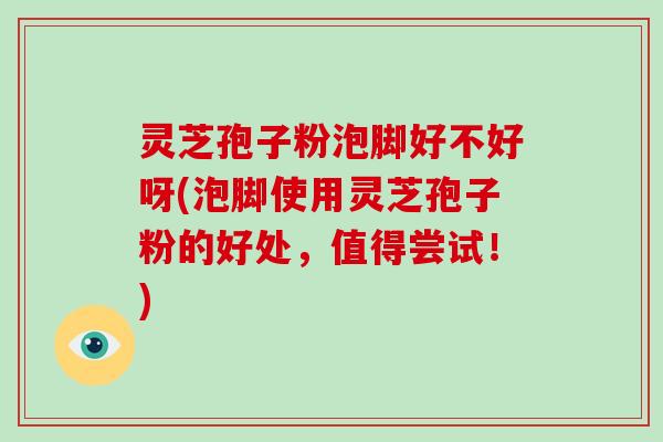 灵芝孢子粉泡脚好不好呀(泡脚使用灵芝孢子粉的好处，值得尝试！)