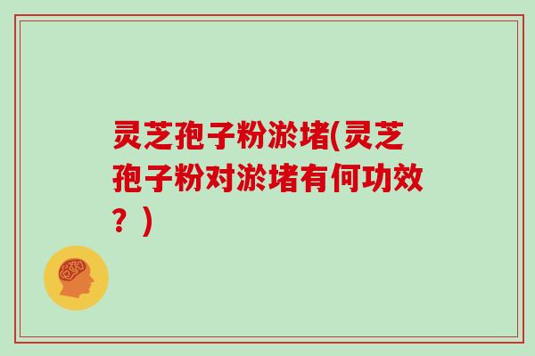 灵芝孢子粉淤堵(灵芝孢子粉对淤堵有何功效？)