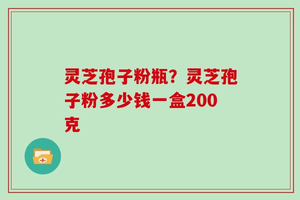 灵芝孢子粉瓶？灵芝孢子粉多少钱一盒200克