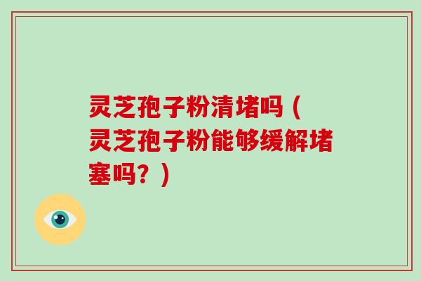 灵芝孢子粉清堵吗 (灵芝孢子粉能够缓解堵塞吗？)