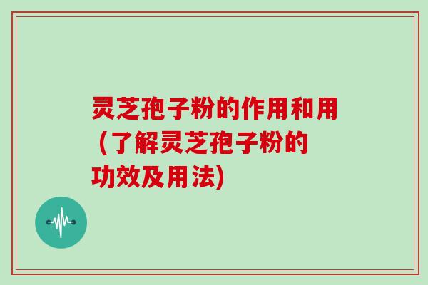 灵芝孢子粉的作用和用 (了解灵芝孢子粉的功效及用法)