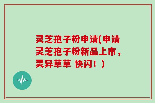 灵芝孢子粉申请(申请灵芝孢子粉新品上市，灵异草草 快闪！)