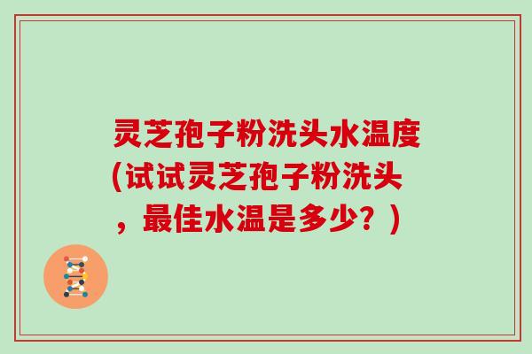 灵芝孢子粉洗头水温度(试试灵芝孢子粉洗头，最佳水温是多少？)