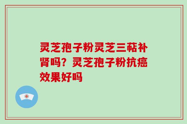 灵芝孢子粉灵芝三萜补肾吗？灵芝孢子粉抗癌效果好吗