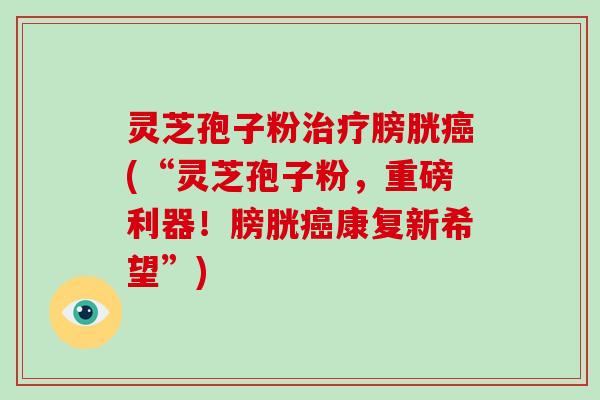 灵芝孢子粉治疗膀胱癌(“灵芝孢子粉，重磅利器！膀胱癌康复新希望”)