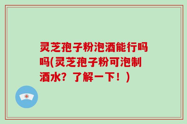 灵芝孢子粉泡酒能行吗吗(灵芝孢子粉可泡制酒水？了解一下！)