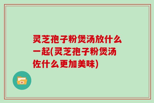 灵芝孢子粉煲汤放什么一起(灵芝孢子粉煲汤佐什么更加美味)