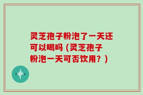 灵芝孢子粉泡了一天还可以喝吗 (灵芝孢子粉泡一天可否饮用？)