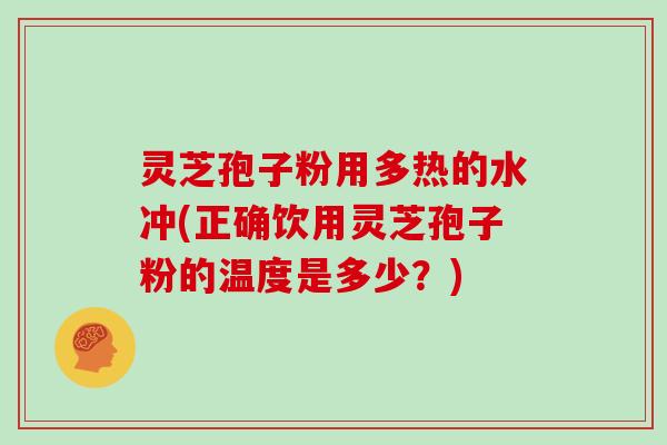灵芝孢子粉用多热的水冲(正确饮用灵芝孢子粉的温度是多少？)