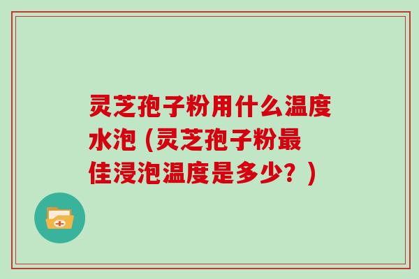 灵芝孢子粉用什么温度水泡 (灵芝孢子粉最佳浸泡温度是多少？)