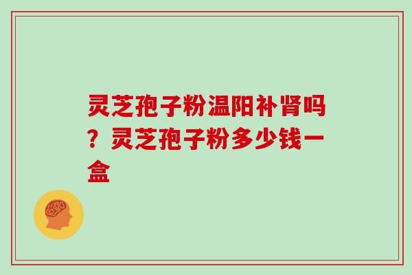 灵芝孢子粉温阳补肾吗？灵芝孢子粉多少钱一盒