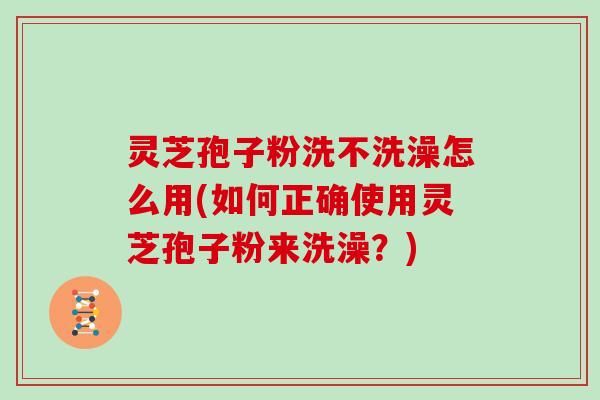 灵芝孢子粉洗不洗澡怎么用(如何正确使用灵芝孢子粉来洗澡？)