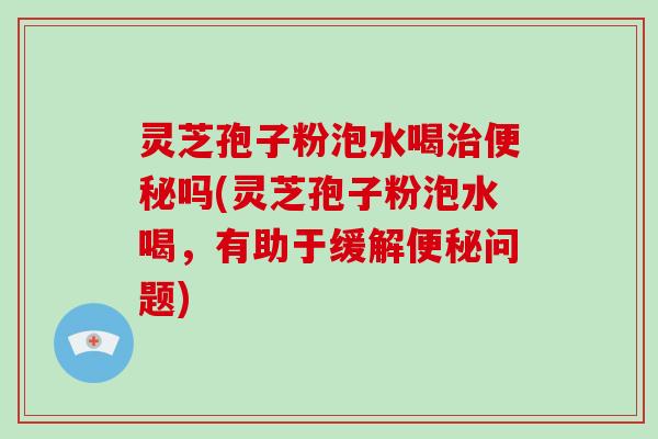 灵芝孢子粉泡水喝治便秘吗(灵芝孢子粉泡水喝，有助于缓解便秘问题)