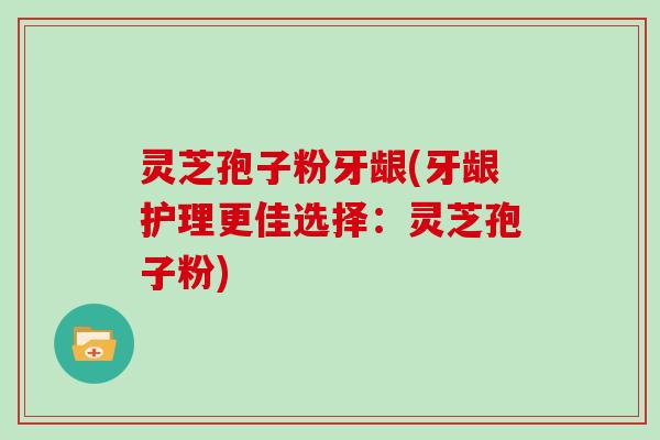 灵芝孢子粉牙龈(牙龈护理更佳选择：灵芝孢子粉)
