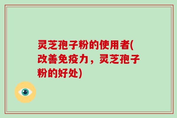 灵芝孢子粉的使用者(改善免疫力，灵芝孢子粉的好处)