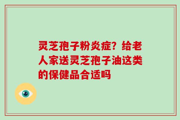 灵芝孢子粉炎症？给老人家送灵芝孢子油这类的保健品合适吗