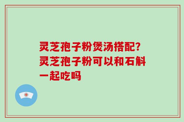 灵芝孢子粉煲汤搭配？灵芝孢子粉可以和石斛一起吃吗