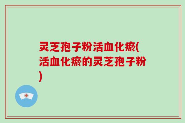 灵芝孢子粉活血化瘀(活血化瘀的灵芝孢子粉)